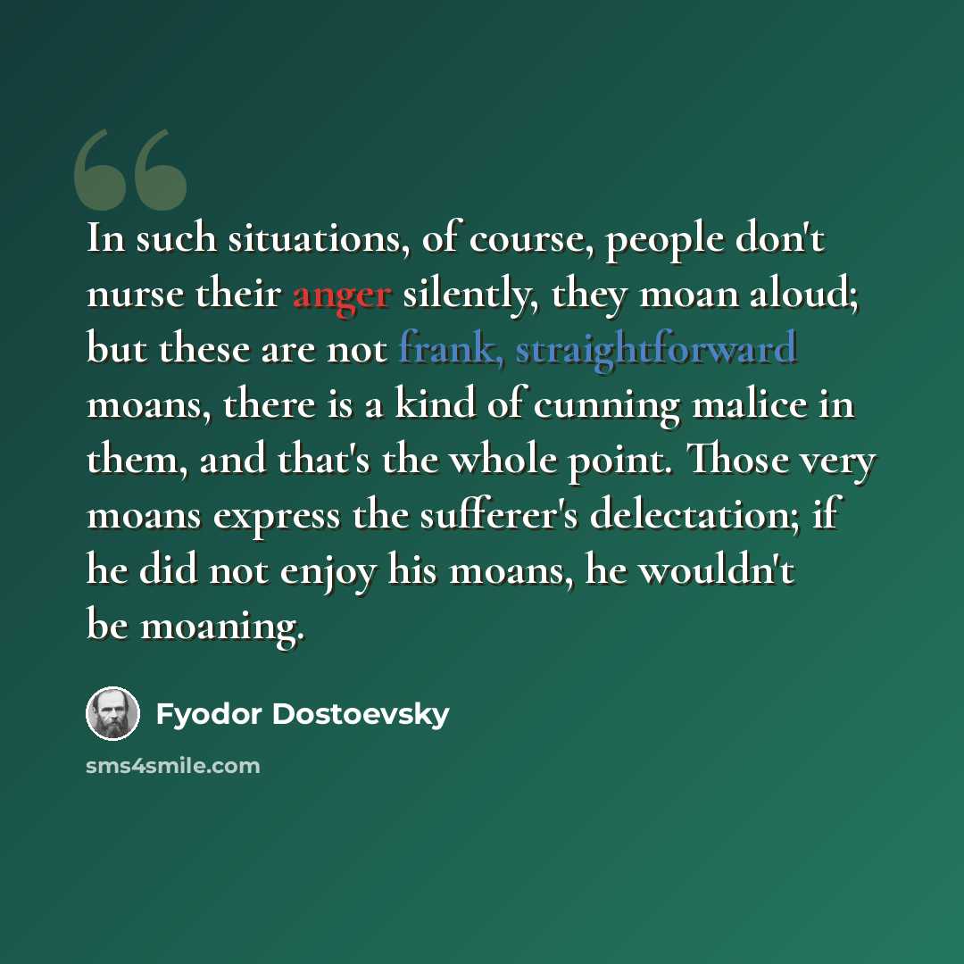 “In such situations, of course, people don't nurse their anger silently, they moan aloud; but these are not frank, straightforward moans, there is a kind of cunning malice in them, and that's the whole point. Those very moans express the sufferer's delectation; if he did not enjoy his moans, he…” quote by Fyodor Dostoevsky