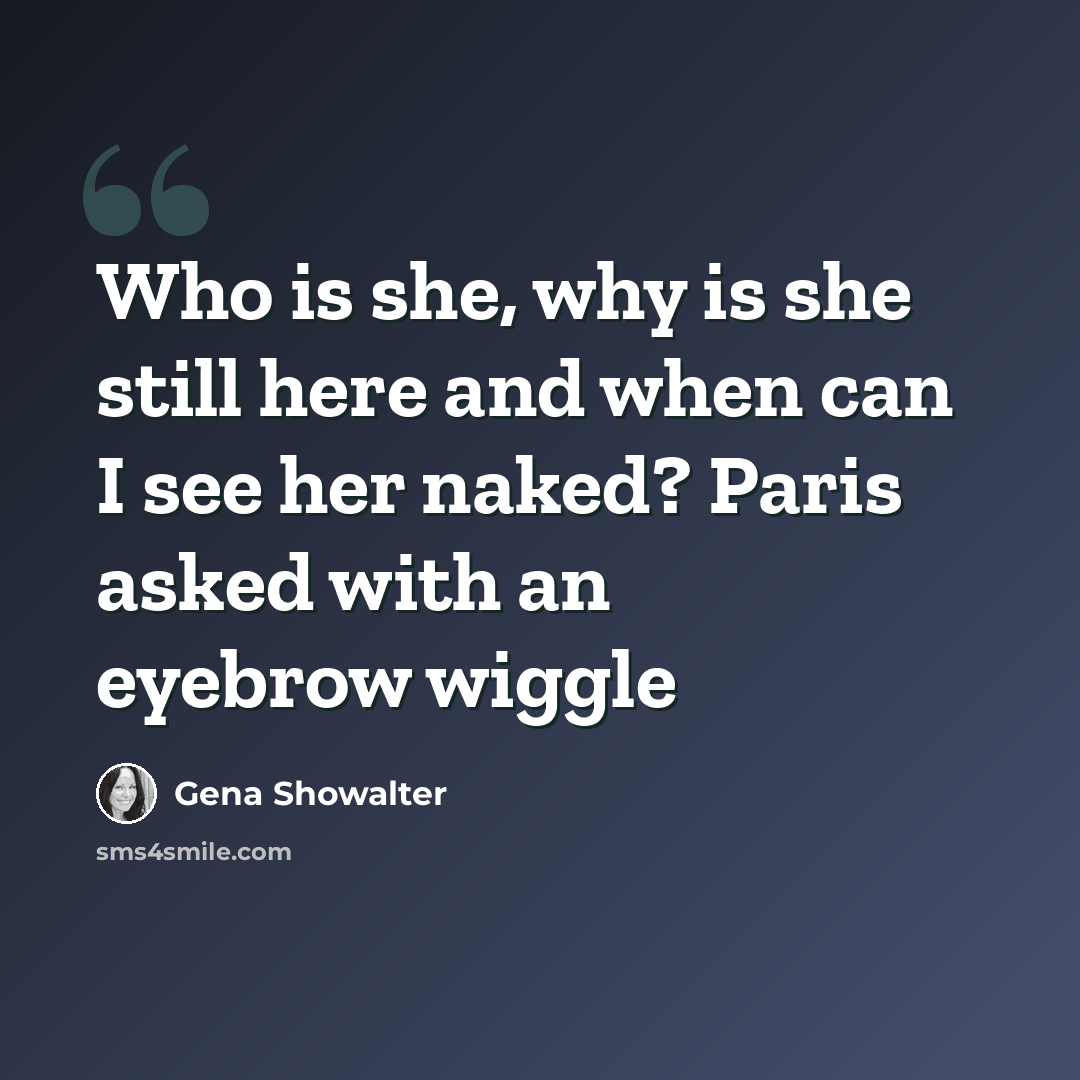 “Who is she, why is she still here and when can I see her naked? Paris asked with an eyebrow wiggle” quote by Gena Showalter