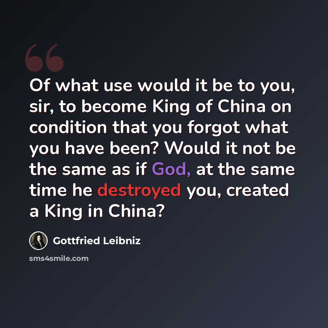 “Of what use would it be to you, sir, to become King of China on condition that you forgot what you have been? Would it not be the same as if God, at the same time he destroyed you, created a King in China?” quote by Gottfried Leibniz