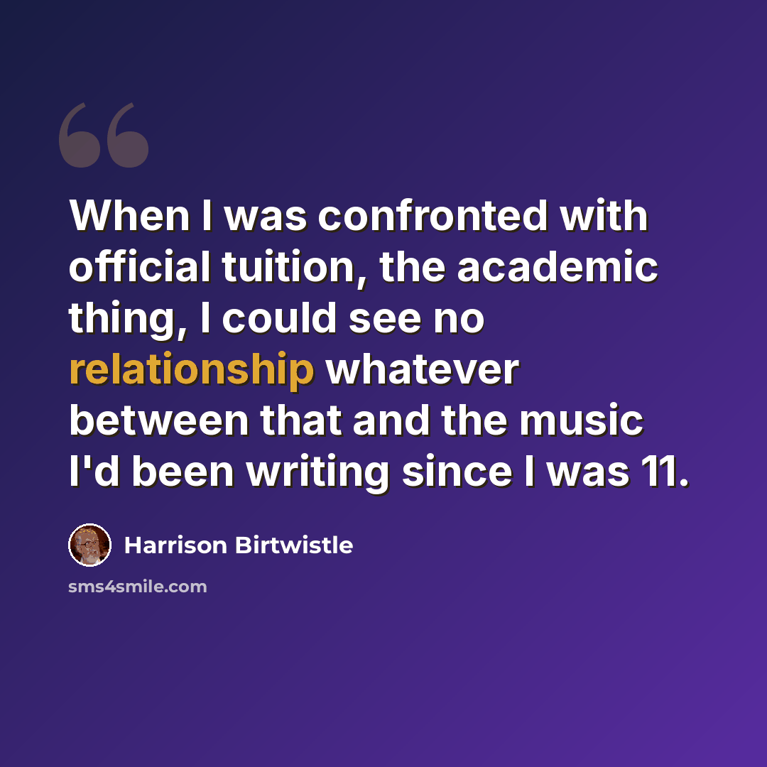 “When I was confronted with official tuition, the academic thing, I could see no relationship whatever between that and the music I'd been writing since I was 11.” quote by Harrison Birtwistle