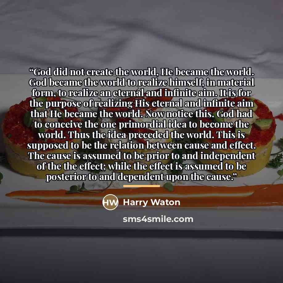 “God did not create the world, He became the world. God became the world to realize himself, in material form, to realize an eternal and infinite aim. It is for the purpose of realizing His eternal and infinite aim that He became the world. Now notice this. God had to conceive the one primordial…” quote by Harry Waton
