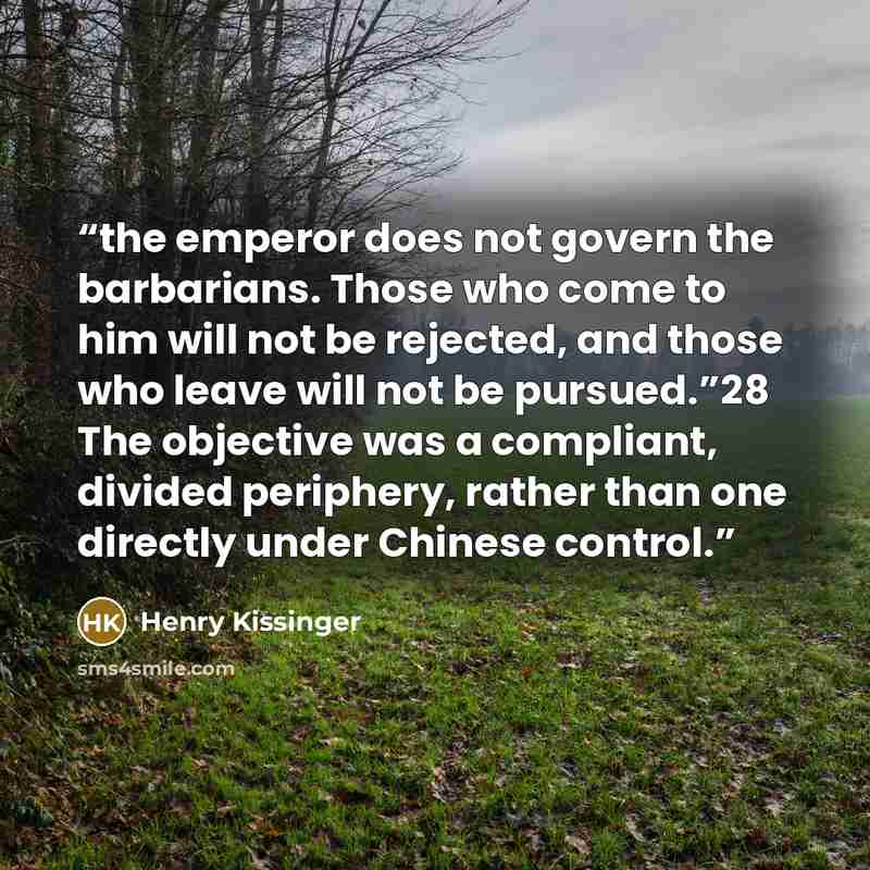 “the emperor does not govern the barbarians. Those who come to him will not be rejected, and those who leave will not be pursued.”28 The objective was a compliant, divided periphery, rather than one directly under Chinese control.” quote by Henry Kissinger