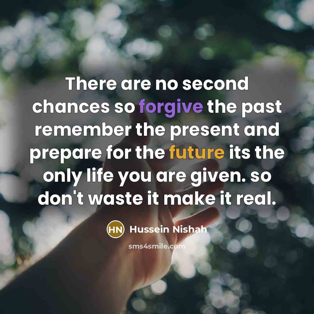 “There are no second chances so forgive the past remember the present and prepare for the future its the only life you are given. so don't waste it make it real.” quote by Hussein Nishah