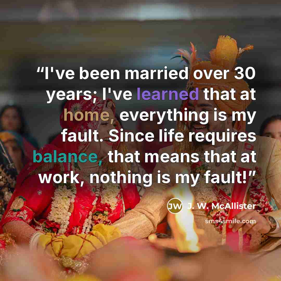 “I've been married over 30 years; I've learned that at home, everything is my fault. Since life requires balance, that means that at work, nothing is my fault!” quote by J. W. McAllister
