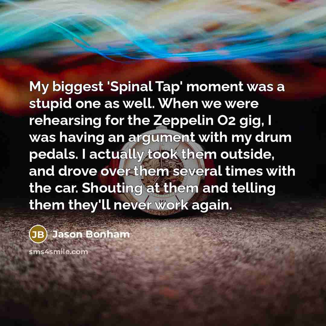 “My biggest 'Spinal Tap' moment was a stupid one as well. When we were rehearsing for the Zeppelin O2 gig, I was having an argument with my drum pedals. I actually took them outside, and drove over them several times with the car. Shouting at them and telling them they'll never work again.” quote by Jason Bonham
