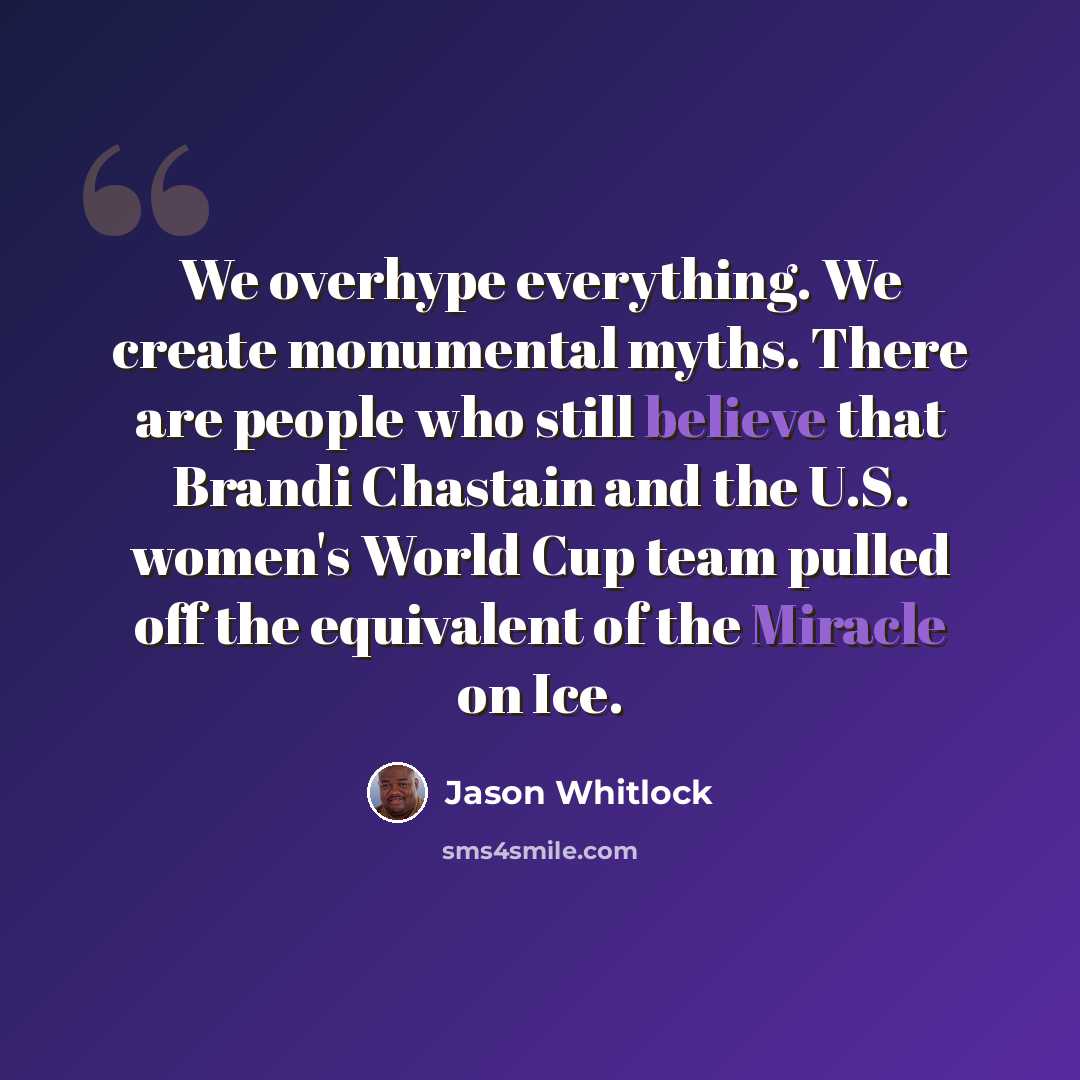 “We overhype everything. We create monumental myths. There are people who still believe that Brandi Chastain and the U.S. women's World Cup team pulled off the equivalent of the Miracle on Ice.” quote by Jason Whitlock