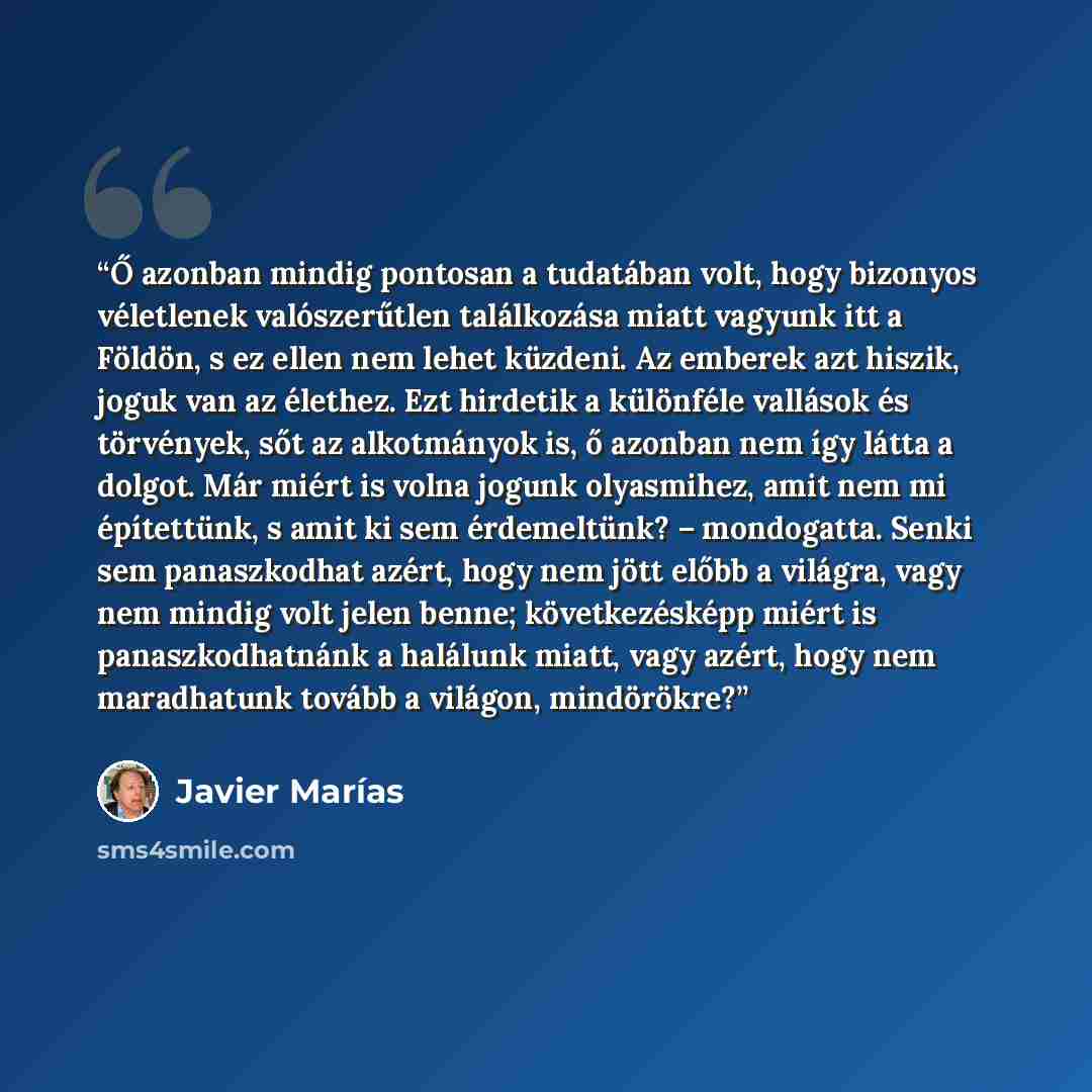“Ő azonban mindig pontosan a tudatában volt, hogy bizonyos véletlenek valószerűtlen találkozása miatt vagyunk itt a Földön, s ez ellen nem lehet küzdeni. Az emberek azt hiszik, joguk van az élethez. Ezt hirdetik a különféle vallások és törvények, sőt az alkotmányok is, ő azonban nem így látta a…” quote by Javier Marías