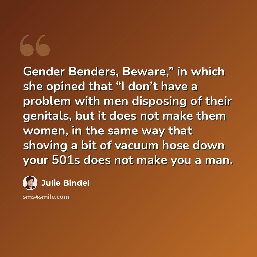 “Gender Benders, Beware,” in which she opined that “I don’t have a problem with men disposing of their genitals, but it does not make them women, in the same way that shoving a bit of vacuum hose down your 501s does not make you a man.” quote by Julie Bindel