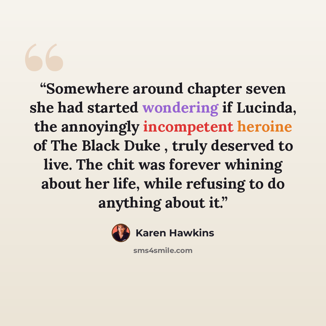 “Somewhere around chapter seven she had started wondering if Lucinda, the annoyingly incompetent heroine of The Black Duke , truly deserved to live. The chit was forever whining about her life, while refusing to do anything about it.” quote by Karen Hawkins