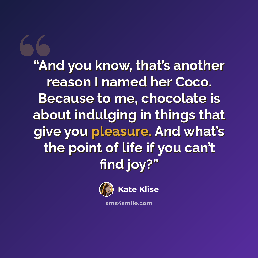 “And you know, that’s another reason I named her Coco. Because to me, chocolate is about indulging in things that give you pleasure. And what’s the point of life if you can’t find joy?” quote by Kate Klise