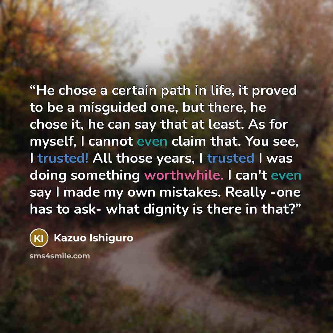 “He chose a certain path in life, it proved to be a misguided one, but there, he chose it, he can say that at least. As for myself, I cannot even claim that. You see, I trusted! All those years, I trusted I was doing something worthwhile. I can't even say I made my own mistakes. Really -one has to…” quote by Kazuo Ishiguro