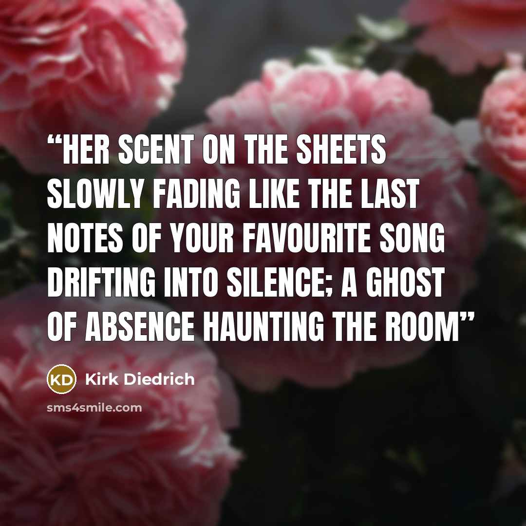“Her scent on the sheets slowly fading like the last notes of your favourite song drifting into silence; a ghost of absence haunting the room” quote by Kirk Diedrich