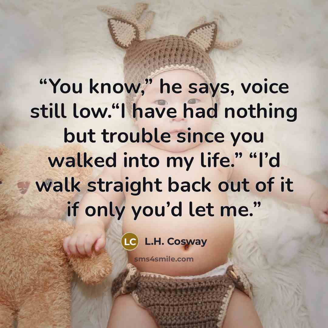 “You know,” he says, voice still low.“I have had nothing but trouble since you walked into my life.” “I’d walk straight back out of it if only you’d let me.” quote by L.H. Cosway