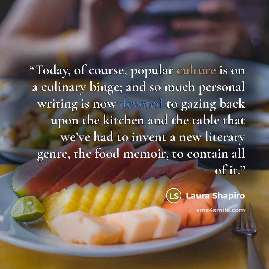 “Today, of course, popular culture is on a culinary binge; and so much personal writing is now devoted to gazing back upon the kitchen and the table that we’ve had to invent a new literary genre, the food memoir, to contain all of it.” quote by Laura Shapiro
