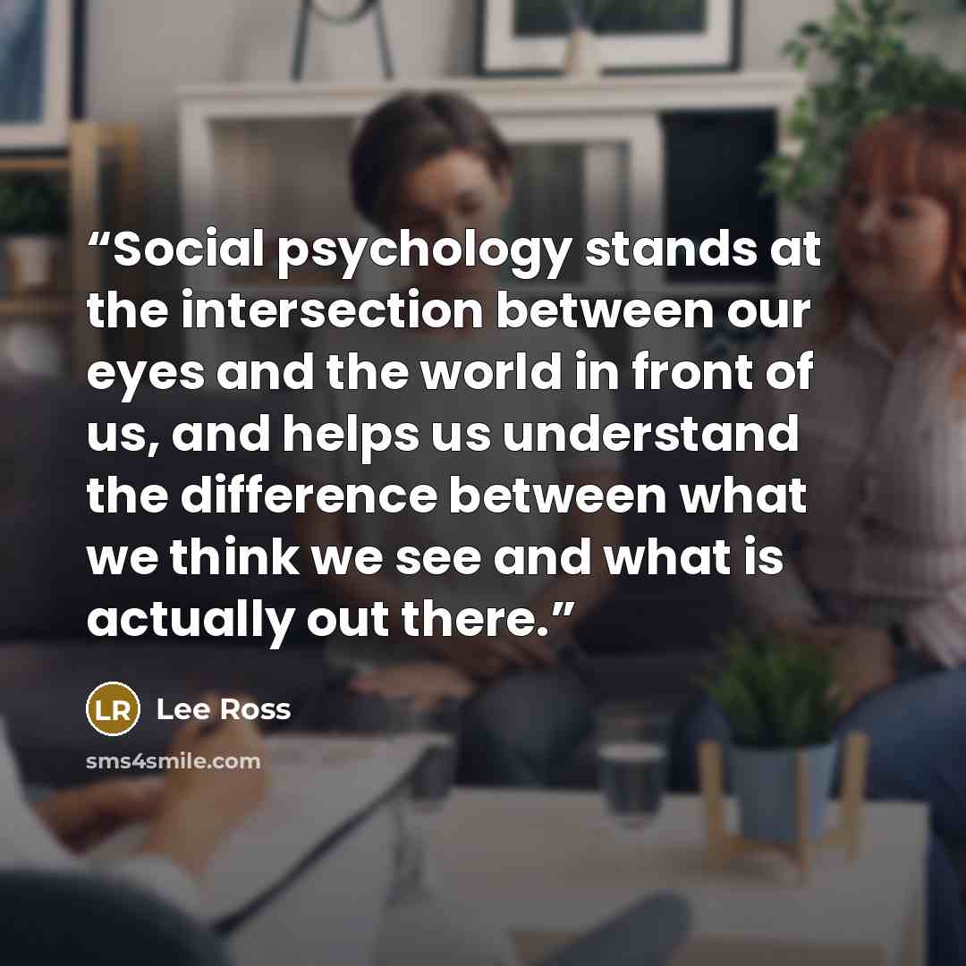 “Social psychology stands at the intersection between our eyes and the world in front of us, and helps us understand the difference between what we think we see and what is actually out there.” quote by Lee Ross