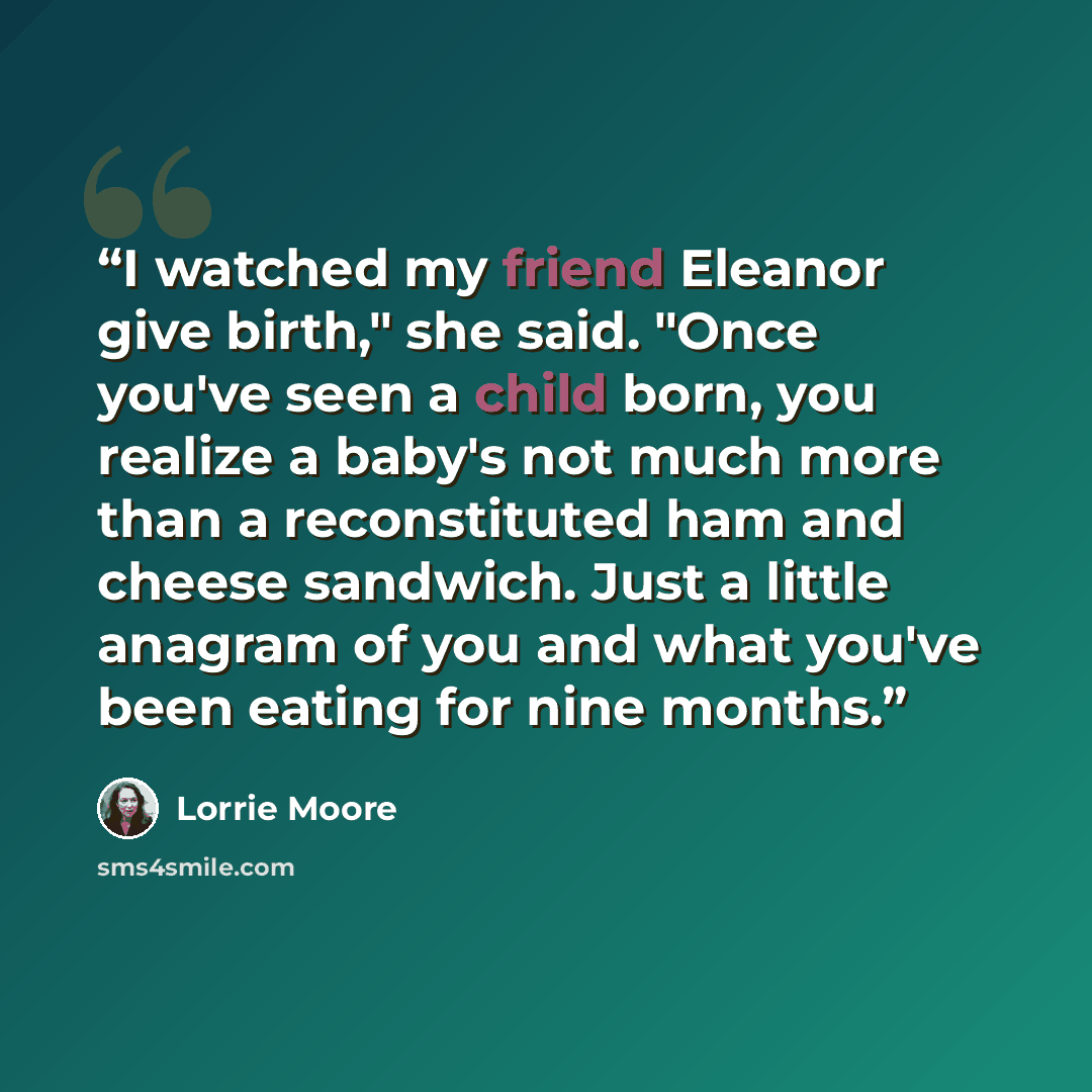 “I watched my friend Eleanor give birth," she said. "Once you've seen a child born, you realize a baby's not much more than a reconstituted ham and cheese sandwich. Just a little anagram of you and what you've been eating for nine months.” quote by Lorrie Moore