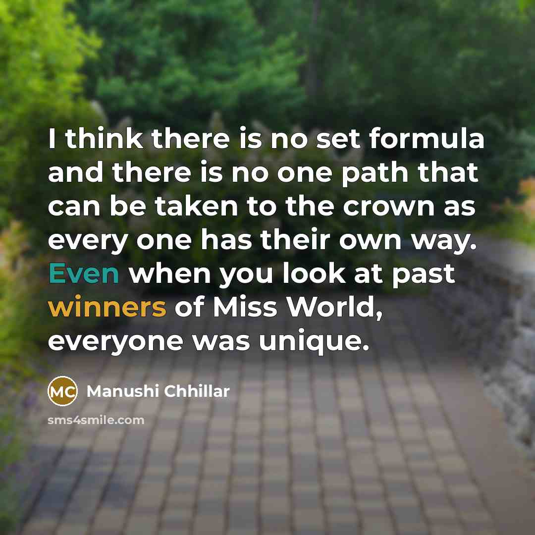 “I think there is no set formula and there is no one path that can be taken to the crown as every one has their own way. Even when you look at past winners of Miss World, everyone was unique.” quote by Manushi Chhillar