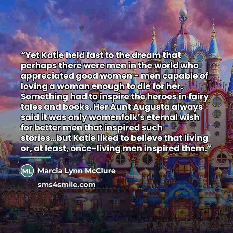 “Yet Katie held fast to the dream that perhaps there were men in the world who appreciated good women - men capable of loving a woman enough to die for her. Something had to inspire the heroes in fairy tales and books. Her Aunt Augusta always said it was only womenfolk’s eternal wish for better men…” quote by Marcia Lynn McClure
