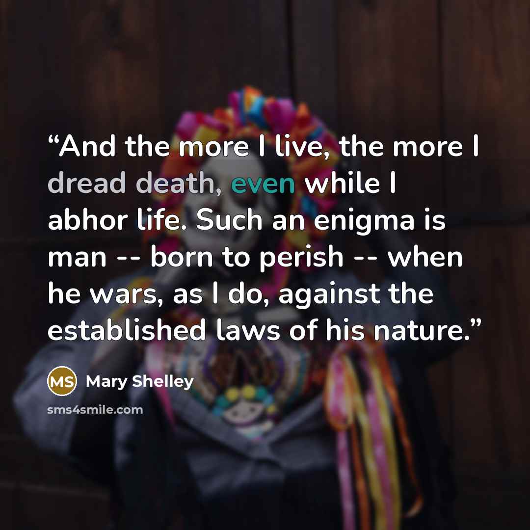 “And the more I live, the more I dread death, even while I abhor life. Such an enigma is man -- born to perish -- when he wars, as I do, against the established laws of his nature.” quote by Mary Shelley