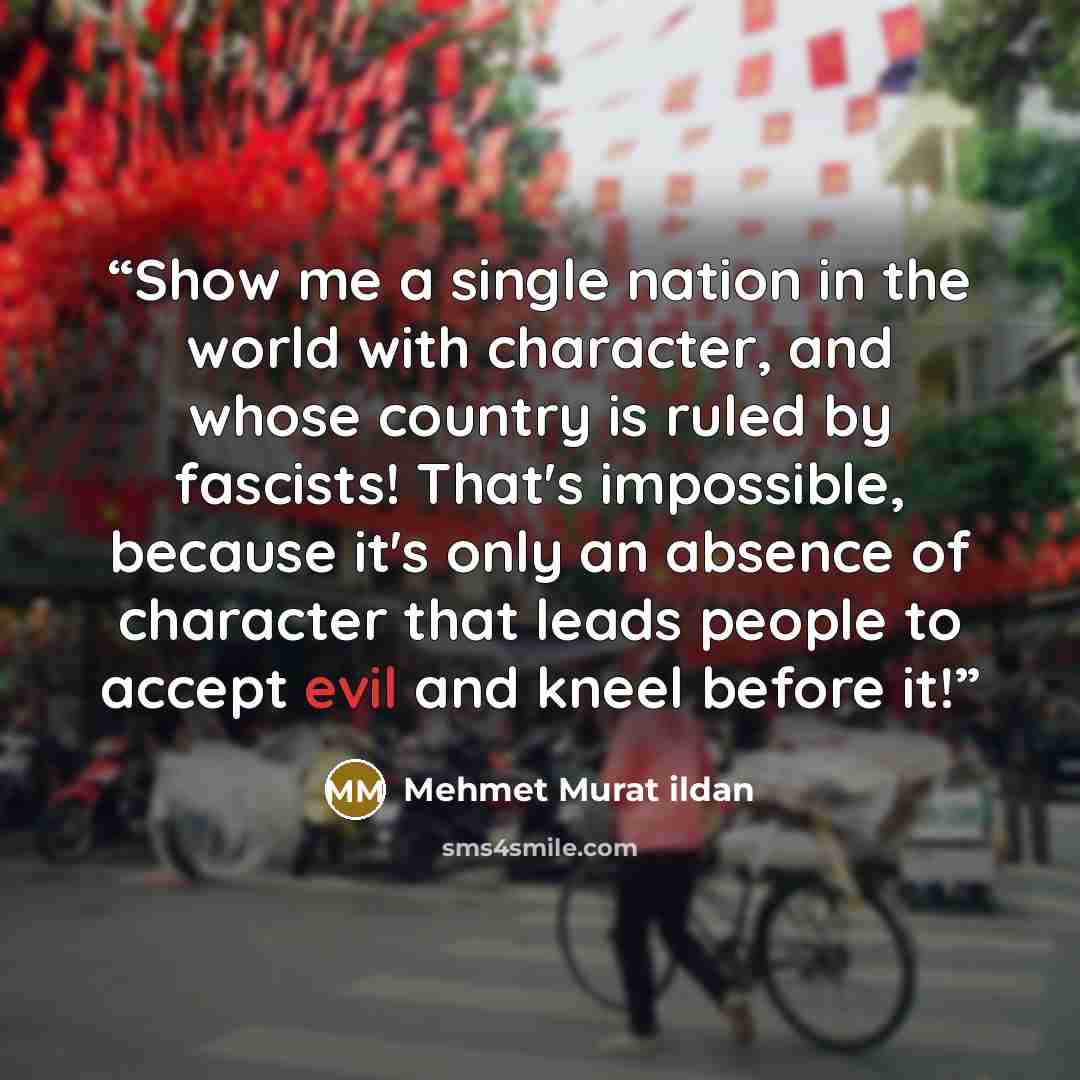 “Show me a single nation in the world with character, and whose country is ruled by fascists! That's impossible, because it's only an absence of character that leads people to accept evil and kneel before it!” quote by Mehmet Murat ildan