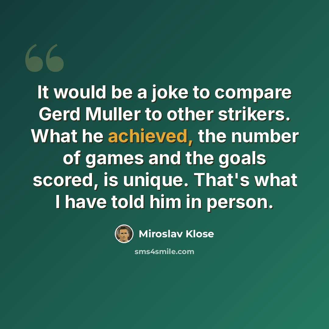 “It would be a joke to compare Gerd Muller to other strikers. What he achieved, the number of games and the goals scored, is unique. That's what I have told him in person.” quote by Miroslav Klose
