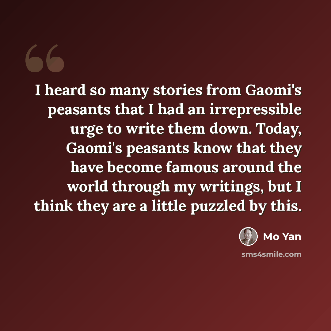 “I heard so many stories from Gaomi's peasants that I had an irrepressible urge to write them down. Today, Gaomi's peasants know that they have become famous around the world through my writings, but I think they are a little puzzled by this.” quote by Mo Yan