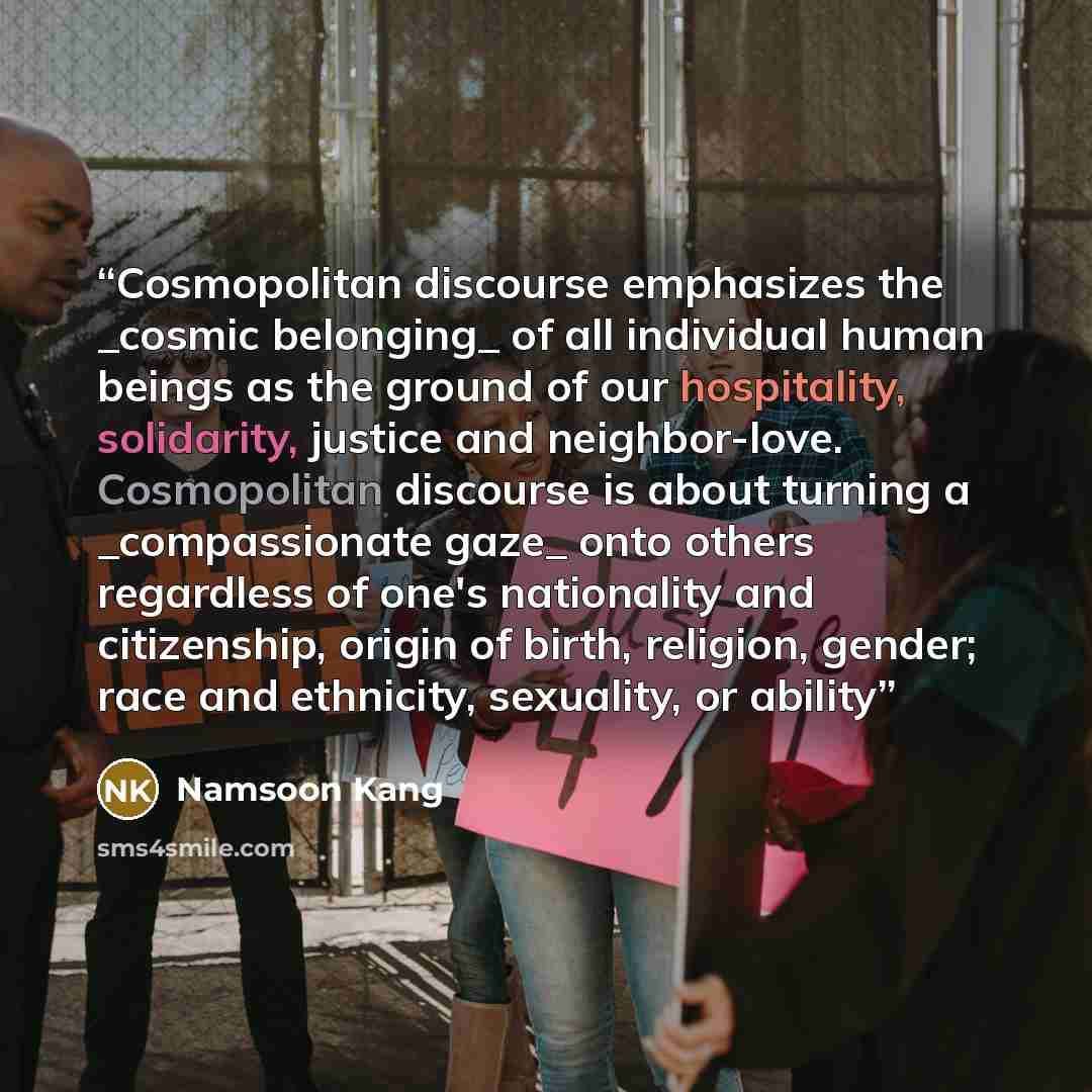 “Cosmopolitan discourse emphasizes the _cosmic belonging_ of all individual human beings as the ground of our hospitality, solidarity, justice and neighbor-love. Cosmopolitan discourse is about turning a _compassionate gaze_ onto others regardless of one's nationality and citizenship, origin of…” quote by Namsoon Kang