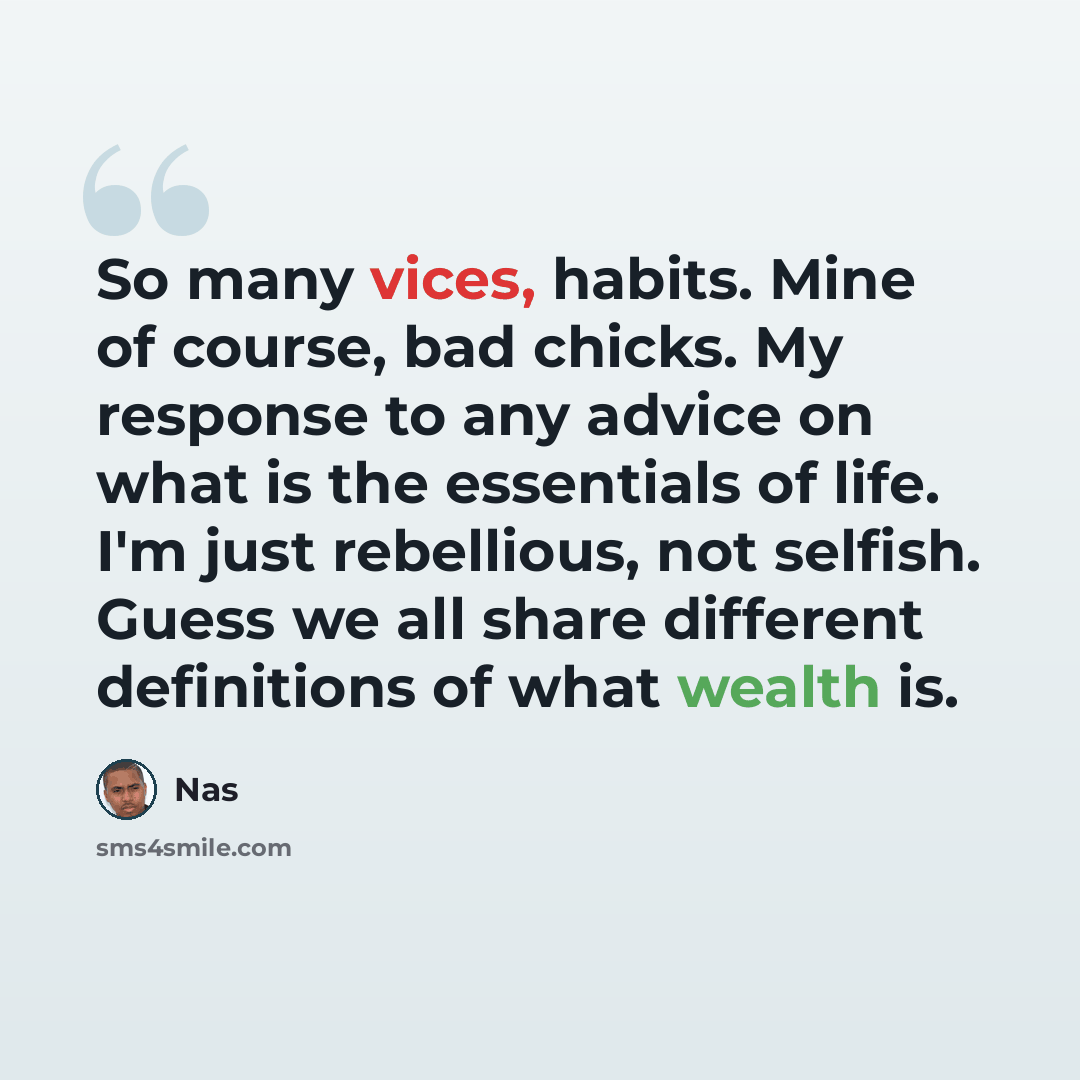 “So many vices, habits. Mine of course, bad chicks. My response to any advice on what is the essentials of life. I'm just rebellious, not selfish. Guess we all share different definitions of what wealth is.” quote by Nas