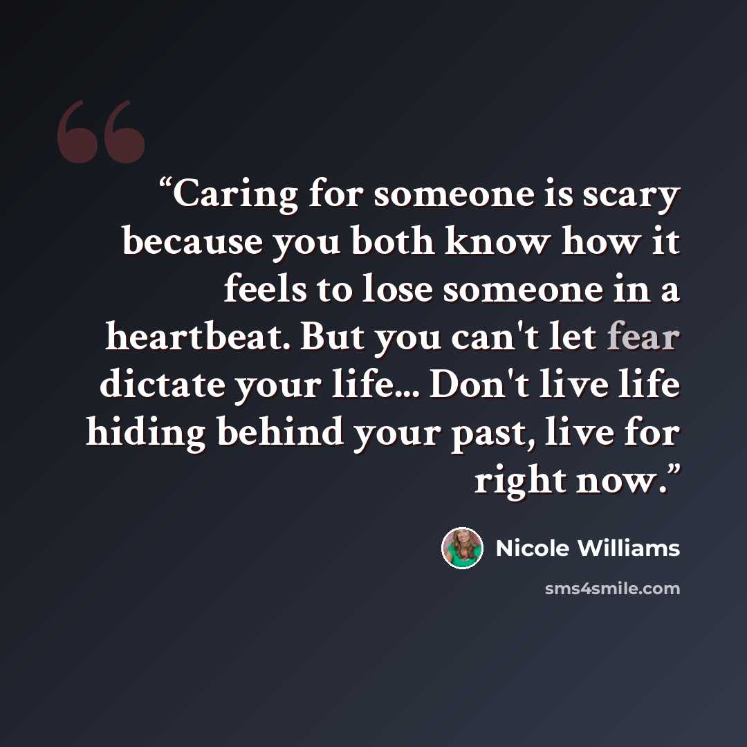 “Caring for someone is scary because you both know how it feels to lose someone in a heartbeat. But you can't let fear dictate your life... Don't live life hiding behind your past, live for right now.” quote by Nicole Williams