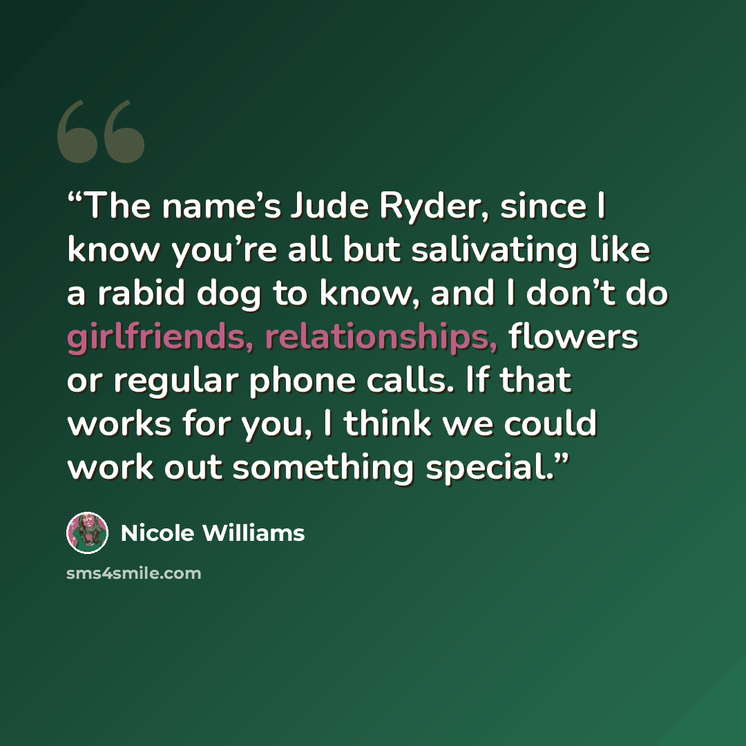 “The name’s Jude Ryder, since I know you’re all but salivating like a rabid dog to know, and I don’t do girlfriends, relationships, flowers or regular phone calls. If that works for you, I think we could work out something special.” quote by Nicole Williams