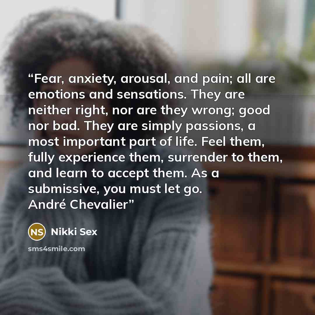“Fear, anxiety, arousal, and pain; all are emotions and sensations. They are neither right, nor are they wrong; good nor bad. They are simply passions, a most important part of life. Feel them, fully experience them, surrender to them, and learn to accept them. As a submissive, you must let go…” quote by Nikki Sex