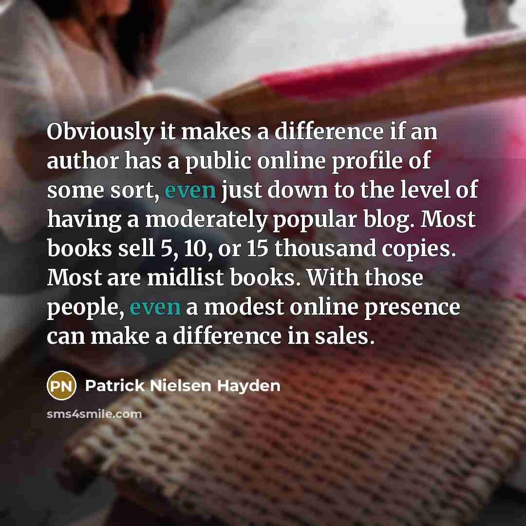 “Obviously it makes a difference if an author has a public online profile of some sort, even just down to the level of having a moderately popular blog. Most books sell 5, 10, or 15 thousand copies. Most are midlist books. With those people, even a modest online presence can make a difference in…” quote by Patrick Nielsen Hayden