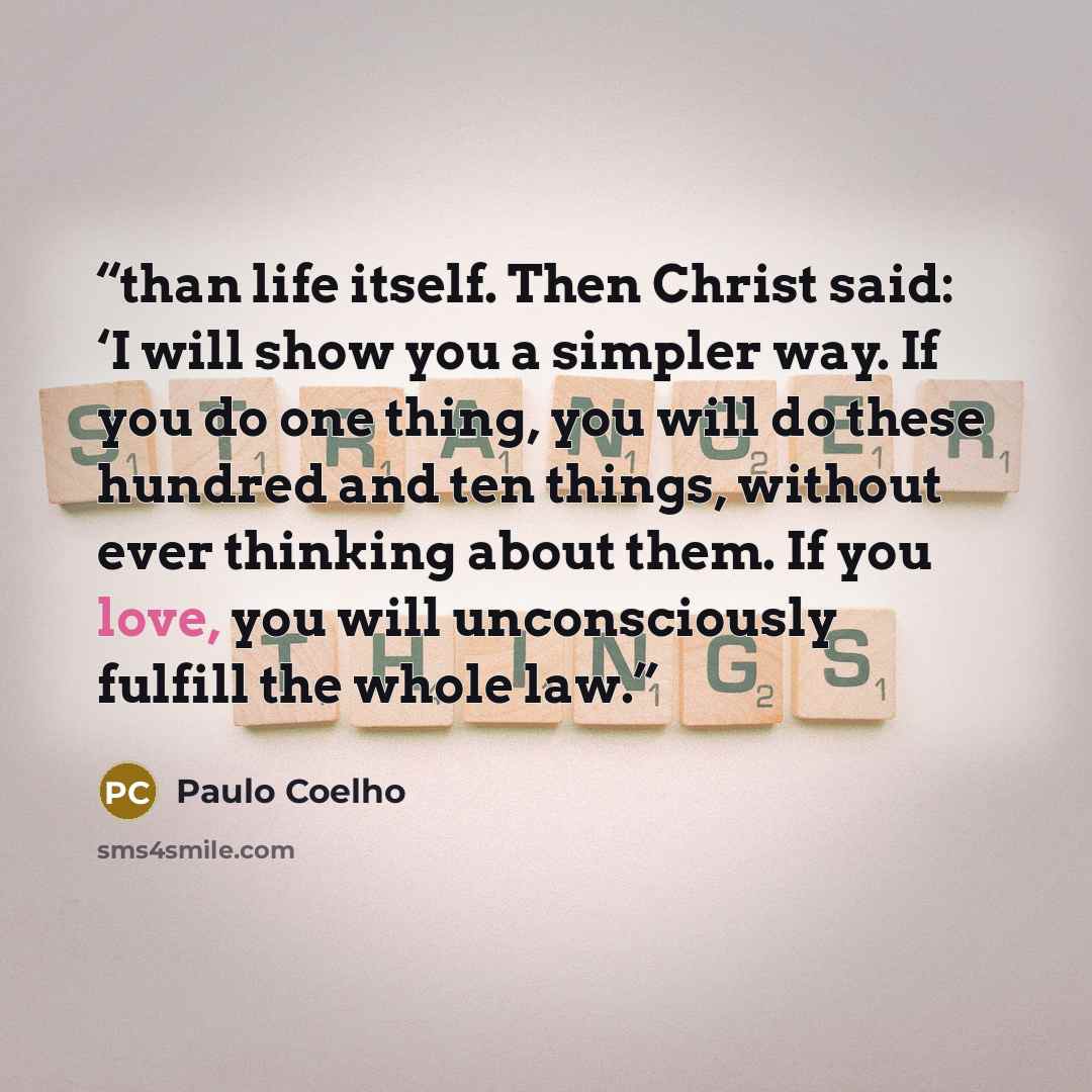 “than life itself. Then Christ said: ‘I will show you a simpler way. If you do one thing, you will do these hundred and ten things, without ever thinking about them. If you love, you will unconsciously fulfill the whole law.” quote by Paulo Coelho