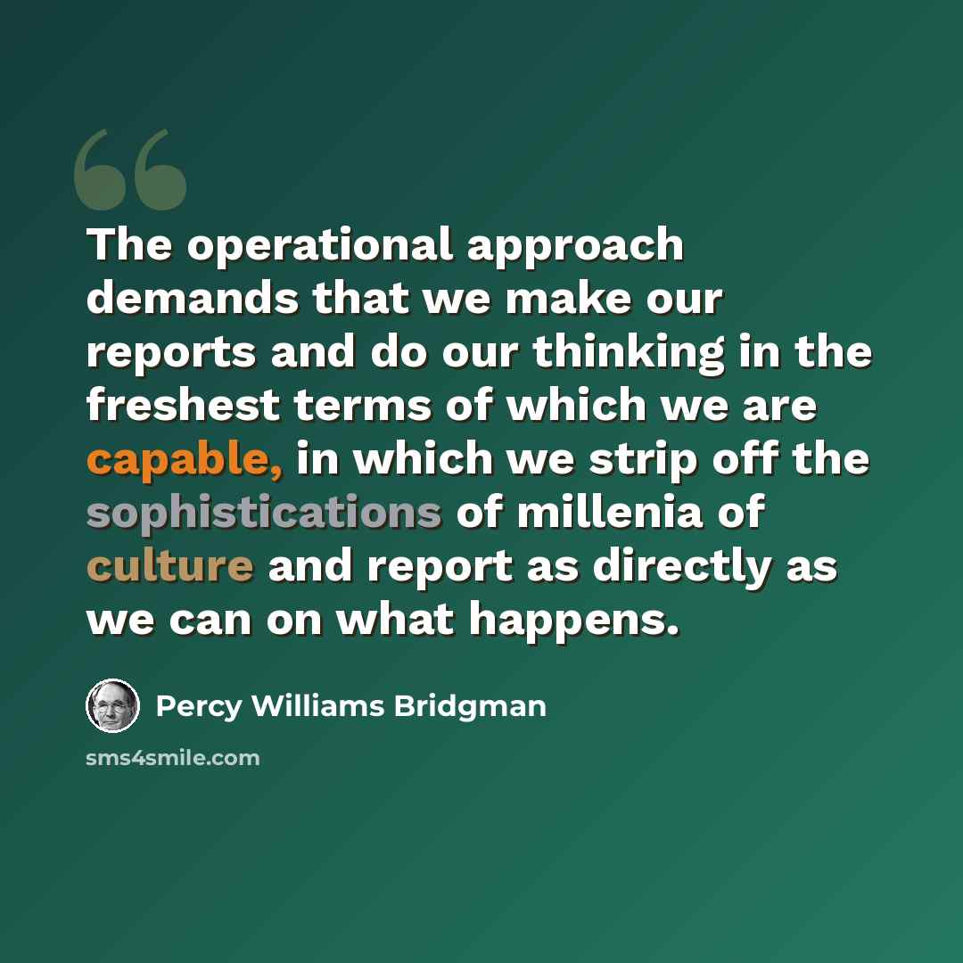 “The operational approach demands that we make our reports and do our thinking in the freshest terms of which we are capable, in which we strip off the sophistications of millenia of culture and report as directly as we can on what happens.” quote by Percy Williams Bridgman
