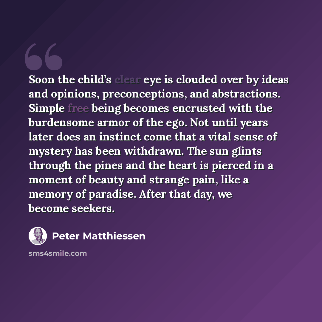 “Soon the child’s clear eye is clouded over by ideas and opinions, preconceptions, and abstractions. Simple free being becomes encrusted with the burdensome armor of the ego. Not until years later does an instinct come that a vital sense of mystery has been withdrawn. The sun glints through the…” quote by Peter Matthiessen