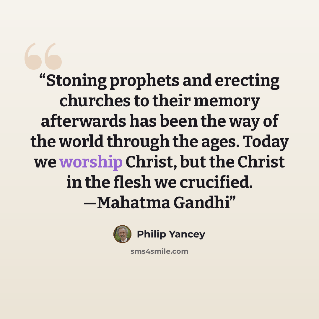 “Stoning prophets and erecting churches to their memory afterwards has been the way of the world through the ages. Today we worship Christ, but the Christ in the flesh we crucified. —Mahatma Gandhi” quote by Philip Yancey
