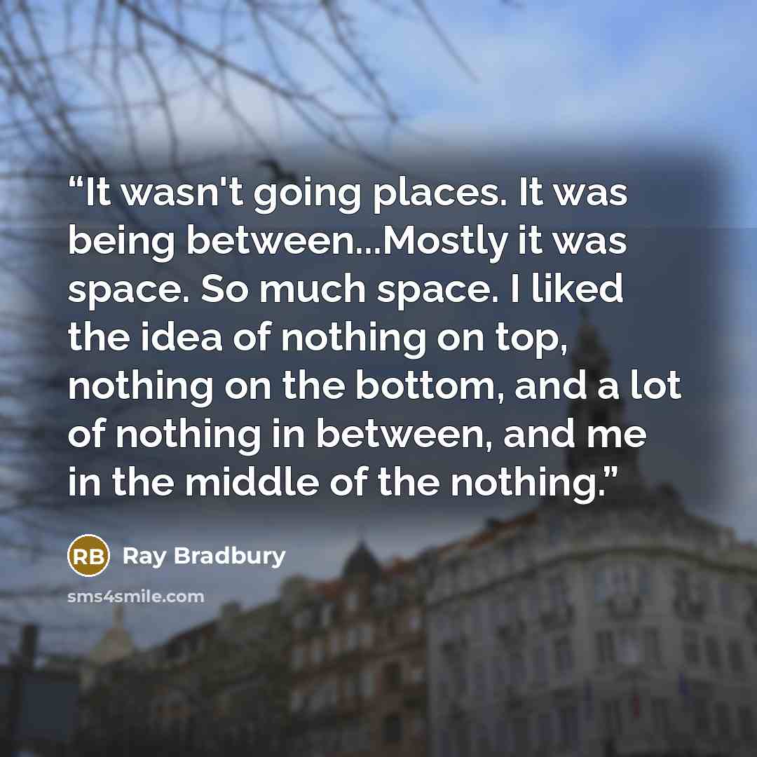 “It wasn't going places. It was being between...Mostly it was space. So much space. I liked the idea of nothing on top, nothing on the bottom, and a lot of nothing in between, and me in the middle of the nothing.” quote by Ray Bradbury