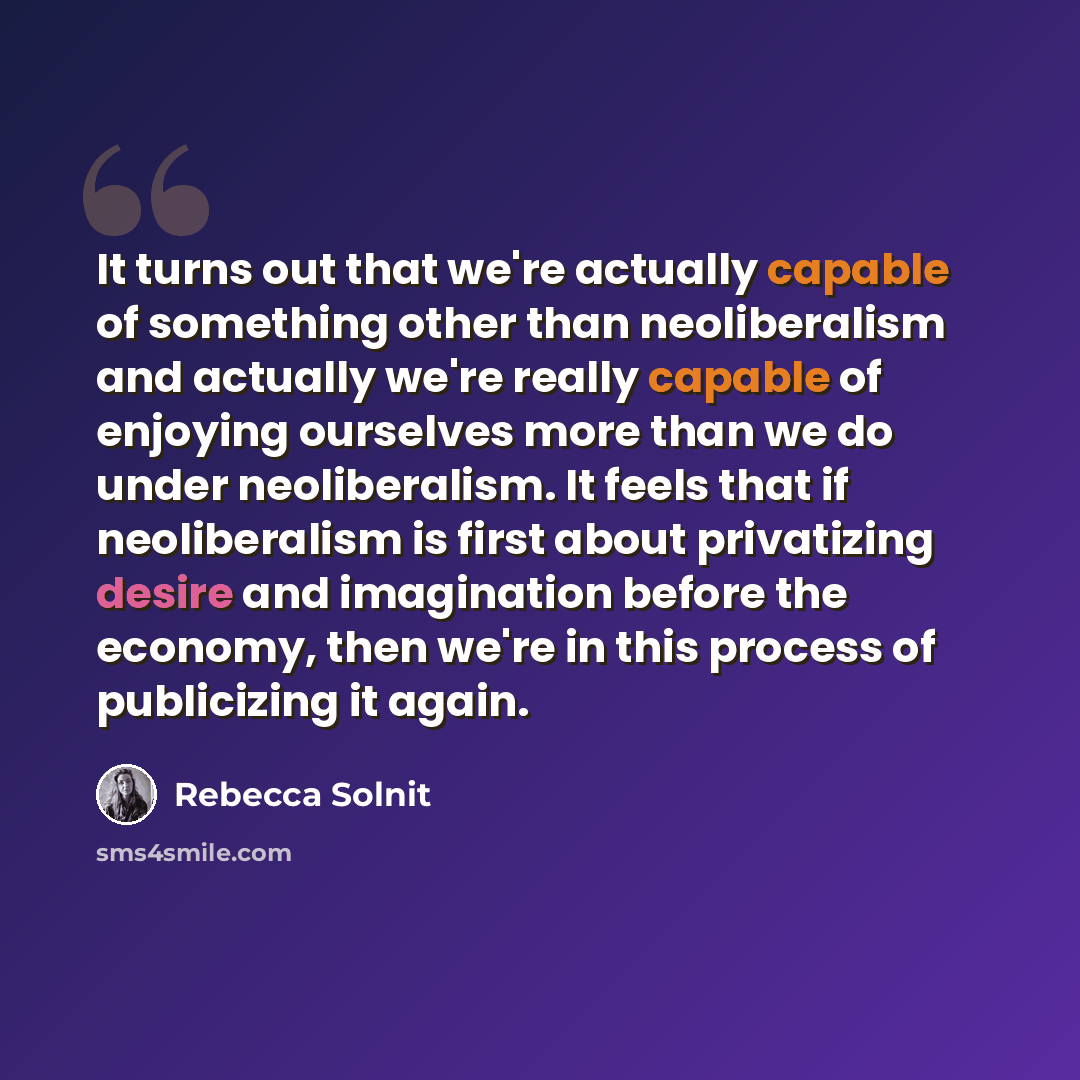 “It turns out that we're actually capable of something other than neoliberalism and actually we're really capable of enjoying ourselves more than we do under neoliberalism. It feels that if neoliberalism is first about privatizing desire and imagination before the economy, then we're in this…” quote by Rebecca Solnit
