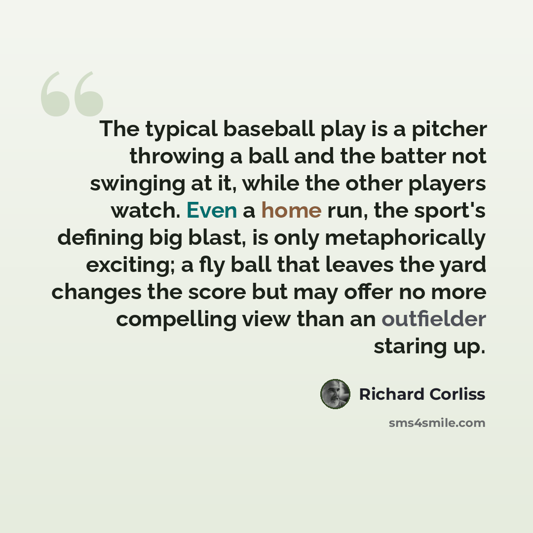“The typical baseball play is a pitcher throwing a ball and the batter not swinging at it, while the other players watch. Even a home run, the sport's defining big blast, is only metaphorically exciting; a fly ball that leaves the yard changes the score but may offer no more compelling view than an…” quote by Richard Corliss