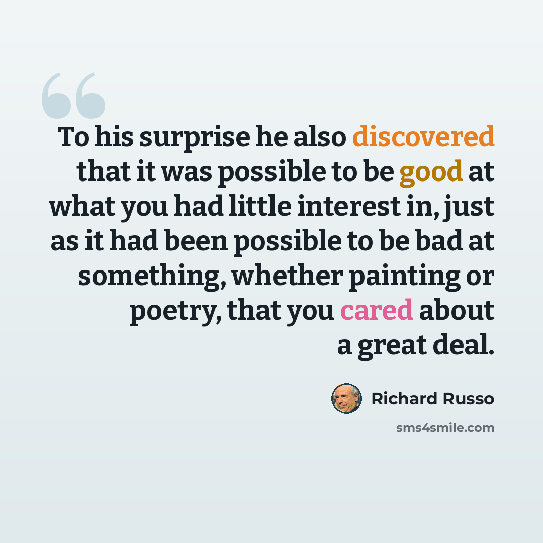 “To his surprise he also discovered that it was possible to be good at what you had little interest in, just as it had been possible to be bad at something, whether painting or poetry, that you cared about a great deal.” quote by Richard Russo