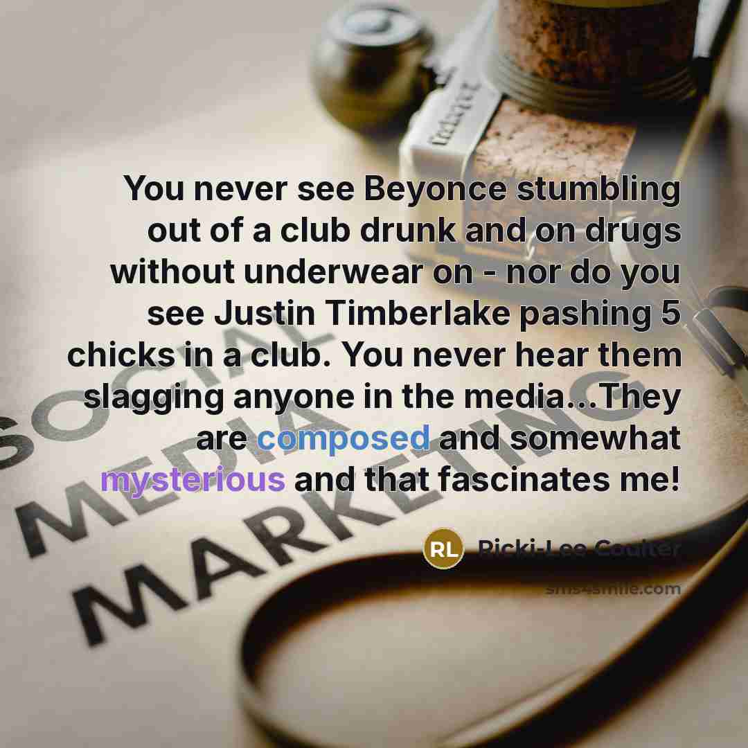 “You never see Beyonce stumbling out of a club drunk and on drugs without underwear on - nor do you see Justin Timberlake pashing 5 chicks in a club. You never hear them slagging anyone in the media...They are composed and somewhat mysterious and that fascinates me!” quote by Ricki-Lee Coulter
