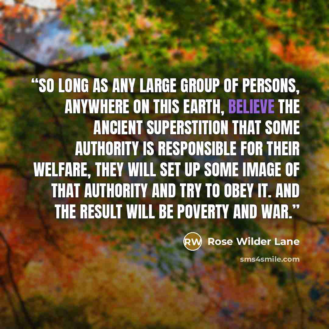 “So long as any large group of persons, anywhere on this earth, believe the ancient superstition that some Authority is responsible for their welfare, they will set up some image of that Authority and try to obey it. And the result will be poverty and war.” quote by Rose Wilder Lane
