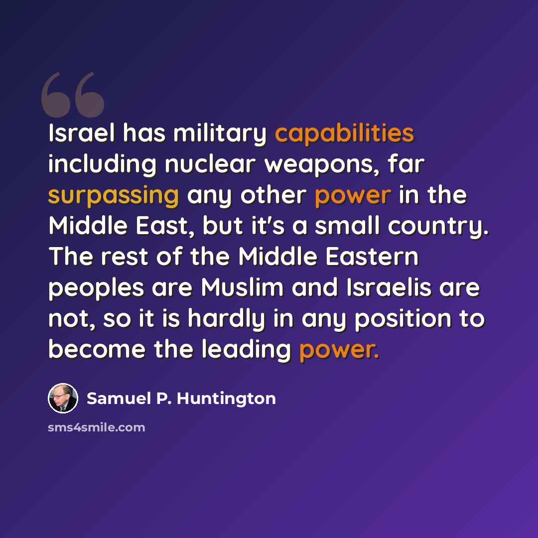 “Israel has military capabilities including nuclear weapons, far surpassing any other power in the Middle East, but it's a small country. The rest of the Middle Eastern peoples are Muslim and Israelis are not, so it is hardly in any position to become the leading power.” quote by Samuel P. Huntington
