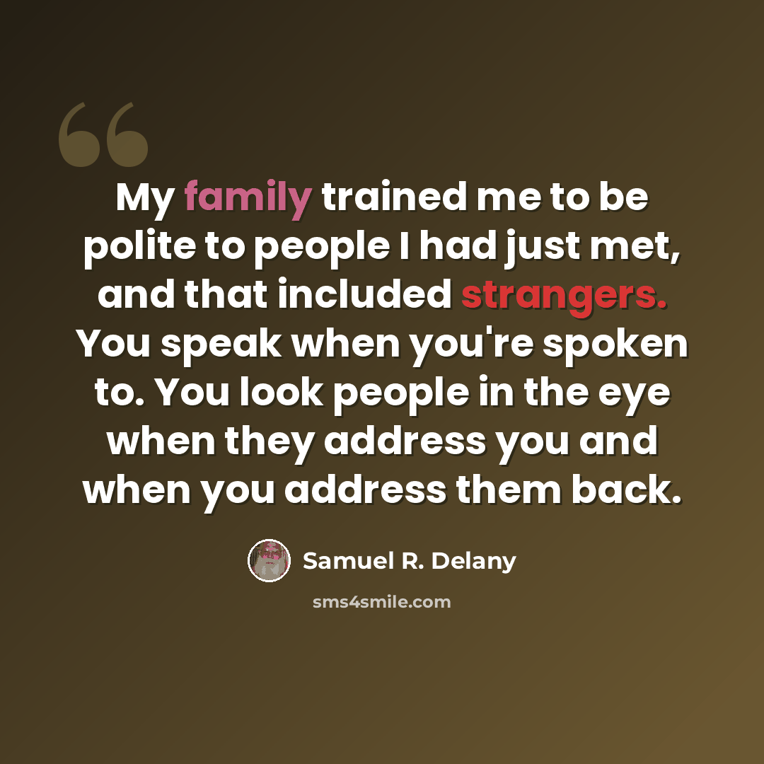 “My family trained me to be polite to people I had just met, and that included strangers. You speak when you're spoken to. You look people in the eye when they address you and when you address them back.” quote by Samuel R. Delany