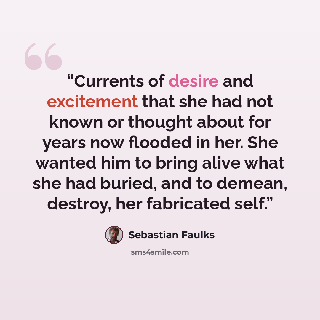 “Currents of desire and excitement that she had not known or thought about for years now flooded in her. She wanted him to bring alive what she had buried, and to demean, destroy, her fabricated self.” quote by Sebastian Faulks