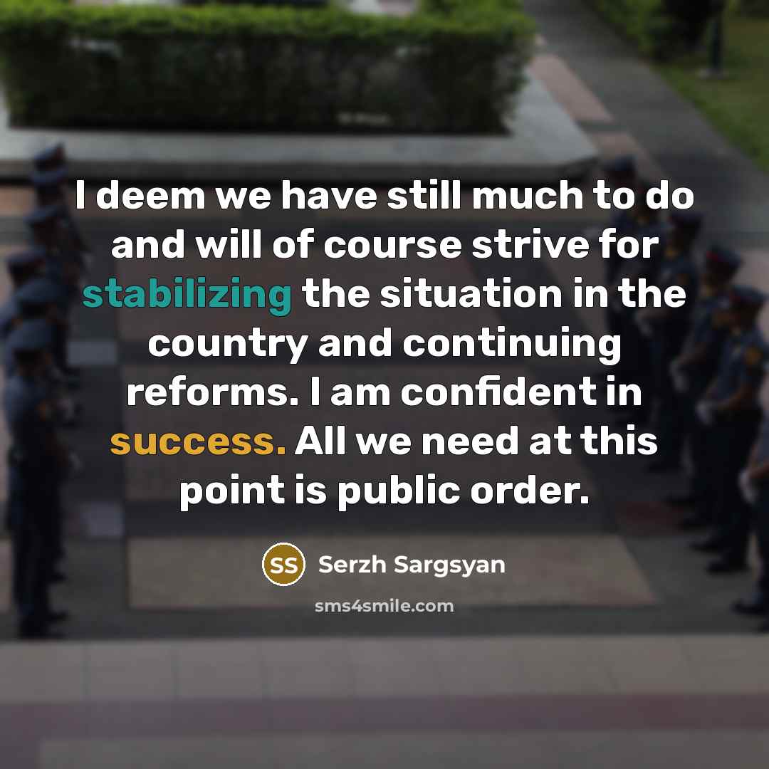 “I deem we have still much to do and will of course strive for stabilizing the situation in the country and continuing reforms. I am confident in success. All we need at this point is public order.” quote by Serzh Sargsyan