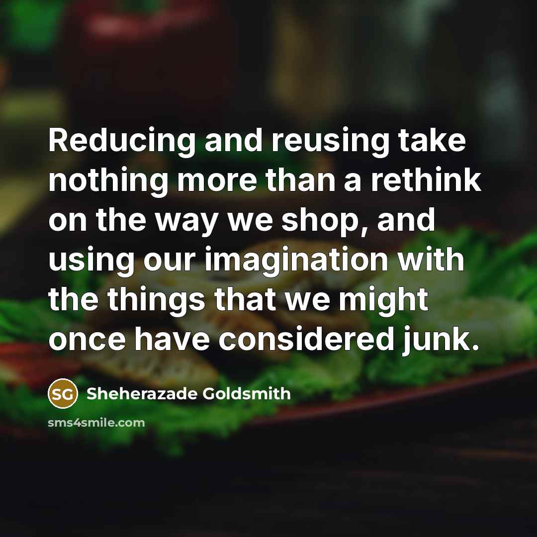 “Reducing and reusing take nothing more than a rethink on the way we shop, and using our imagination with the things that we might once have considered junk.” quote by Sheherazade Goldsmith