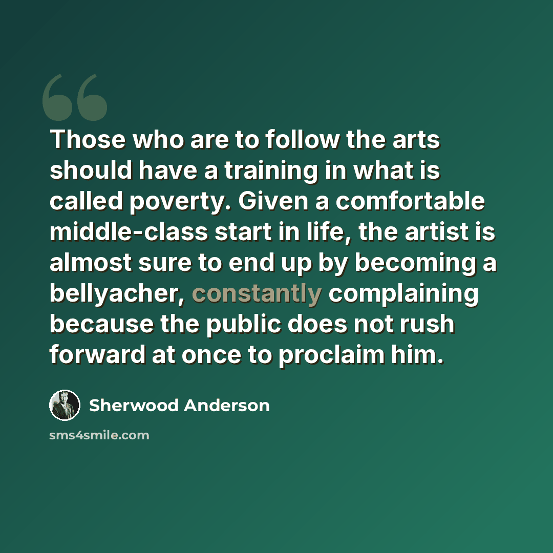“Those who are to follow the arts should have a training in what is called poverty. Given a comfortable middle-class start in life, the artist is almost sure to end up by becoming a bellyacher, constantly complaining because the public does not rush forward at once to proclaim him.” quote by Sherwood Anderson