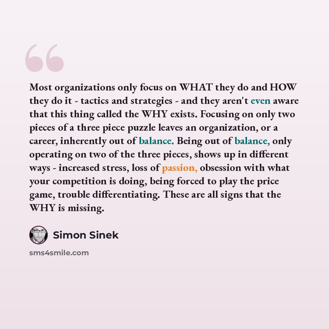 “Most organizations only focus on WHAT they do and HOW they do it - tactics and strategies - and they aren't even aware that this thing called the WHY exists. Focusing on only two pieces of a three piece puzzle leaves an organization, or a career, inherently out of balance. Being out of balance…” quote by Simon Sinek