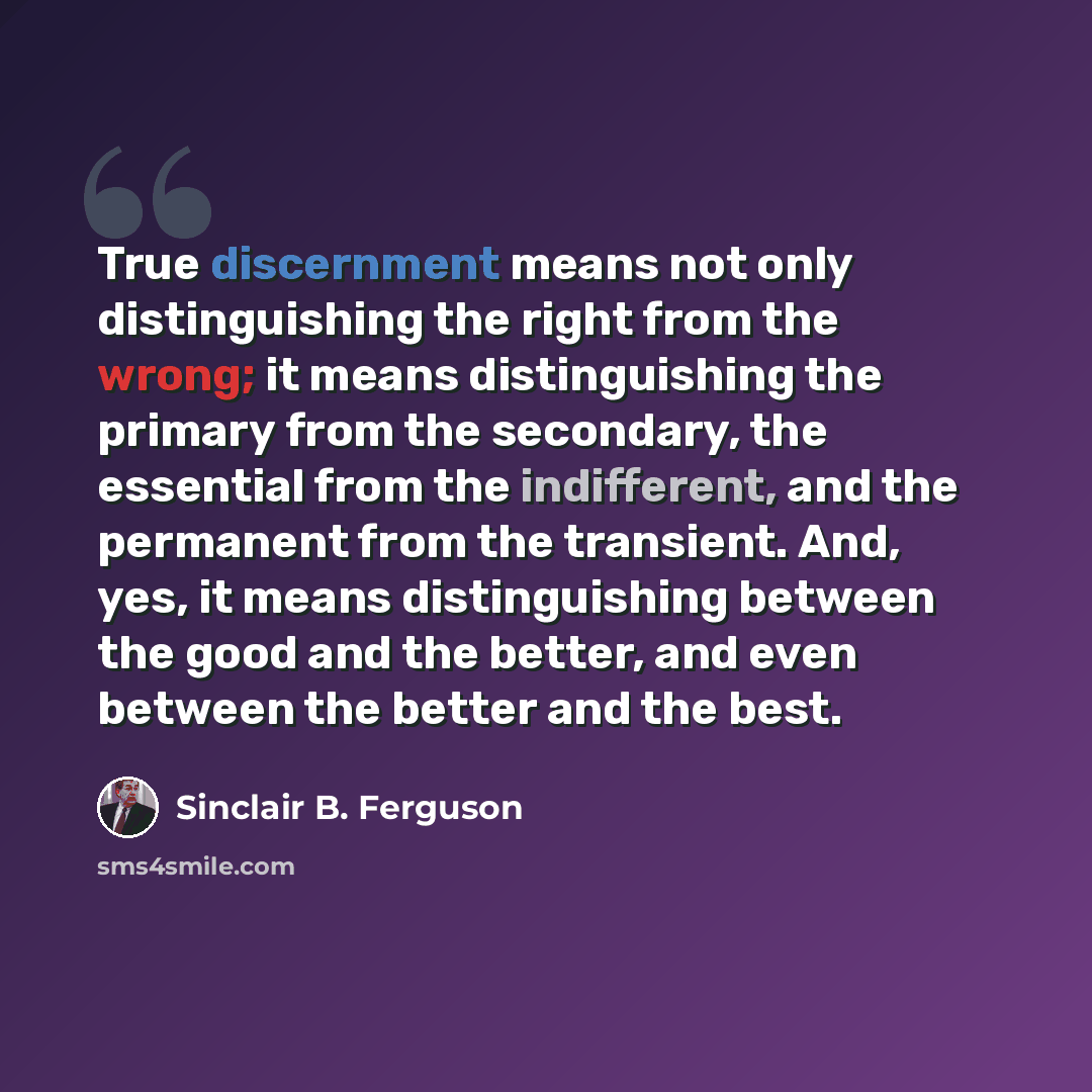 “True discernment means not only distinguishing the right from the wrong; it means distinguishing the primary from the secondary, the essential from the indifferent, and the permanent from the transient. And, yes, it means distinguishing between the good and the better, and even between the better…” quote by Sinclair B. Ferguson